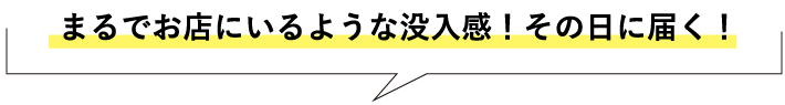 まるでお店にいるような没入感!その日に届く!